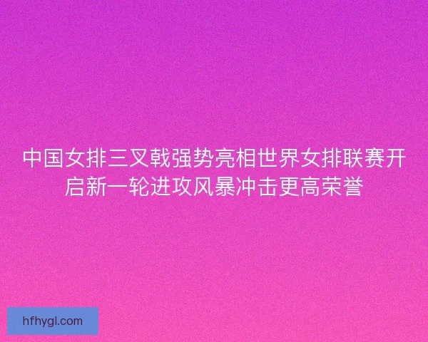 中国女排三叉戟强势亮相世界女排联赛开启新一轮进攻风暴冲击更高荣誉
