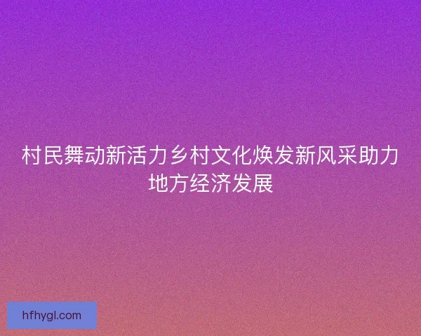 村民舞动新活力乡村文化焕发新风采助力地方经济发展
